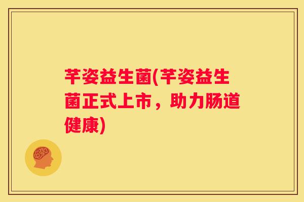 芊姿益生菌(芊姿益生菌正式上市，助力肠道健康)