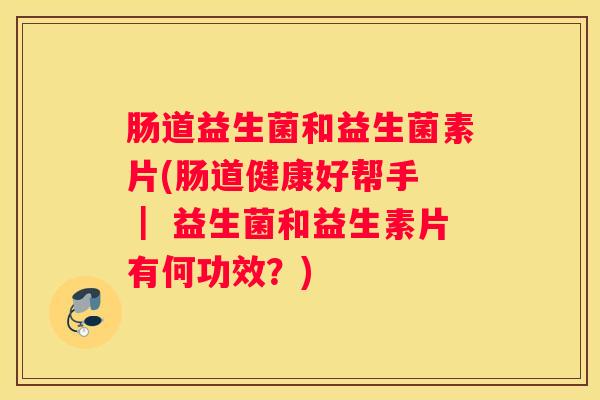 肠道益生菌和益生菌素片(肠道健康好帮手 ｜ 益生菌和益生素片有何功效？)