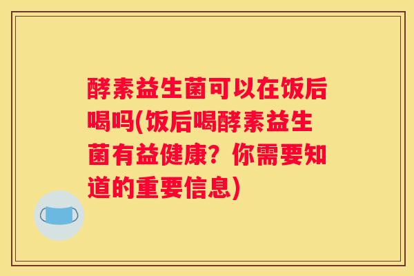 酵素益生菌可以在饭后喝吗(饭后喝酵素益生菌有益健康？你需要知道的重要信息)