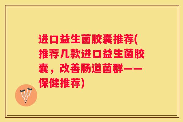 进口益生菌胶囊推荐(推荐几款进口益生菌胶囊，改善肠道菌群——保健推荐)