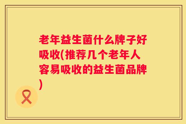 老年益生菌什么牌子好吸收(推荐几个老年人容易吸收的益生菌品牌)