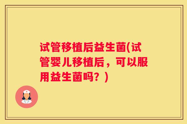 试管移植后益生菌(试管婴儿移植后，可以服用益生菌吗？)