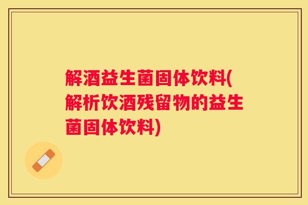 解酒益生菌固体饮料(解析饮酒残留物的益生菌固体饮料)