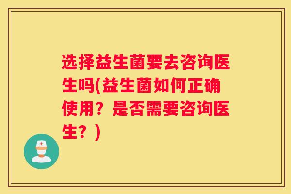选择益生菌要去咨询医生吗(益生菌如何正确使用？是否需要咨询医生？)
