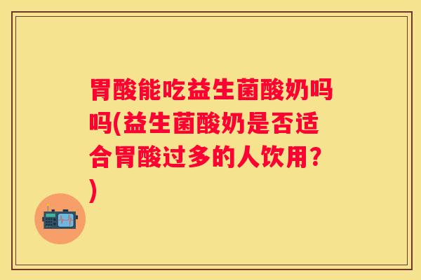 胃酸能吃益生菌酸奶吗吗(益生菌酸奶是否适合胃酸过多的人饮用？)