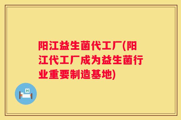 阳江益生菌代工厂(阳江代工厂成为益生菌行业重要制造基地)