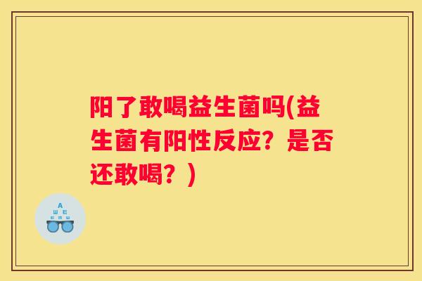阳了敢喝益生菌吗(益生菌有阳性反应？是否还敢喝？)
