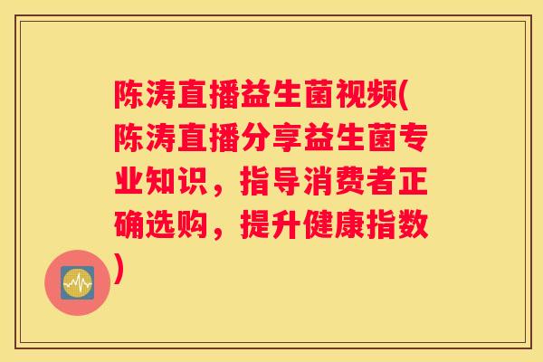 陈涛直播益生菌视频(陈涛直播分享益生菌专业知识，指导消费者正确选购，提升健康指数)