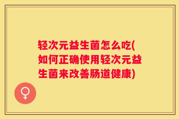 轻次元益生菌怎么吃(如何正确使用轻次元益生菌来改善肠道健康)
