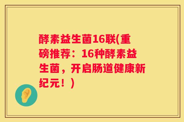 酵素益生菌16联(重磅推荐：16种酵素益生菌，开启肠道健康新纪元！)