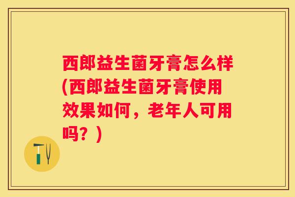 西郎益生菌牙膏怎么样(西郎益生菌牙膏使用效果如何，老年人可用吗？)