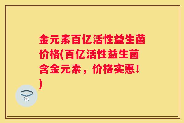 金元素百亿活性益生菌价格(百亿活性益生菌含金元素，价格实惠！)