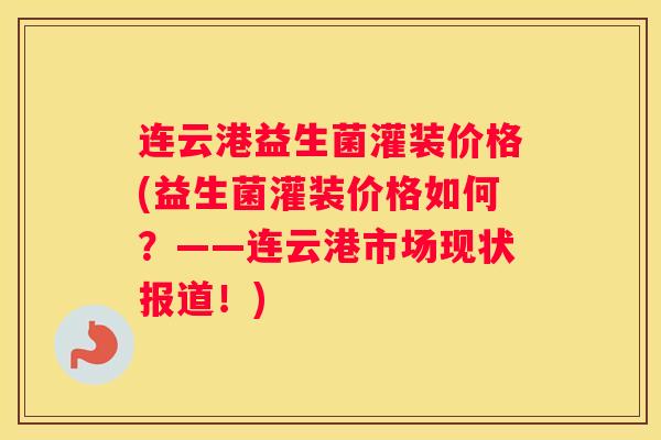 连云港益生菌灌装价格(益生菌灌装价格如何？——连云港市场现状报道！)