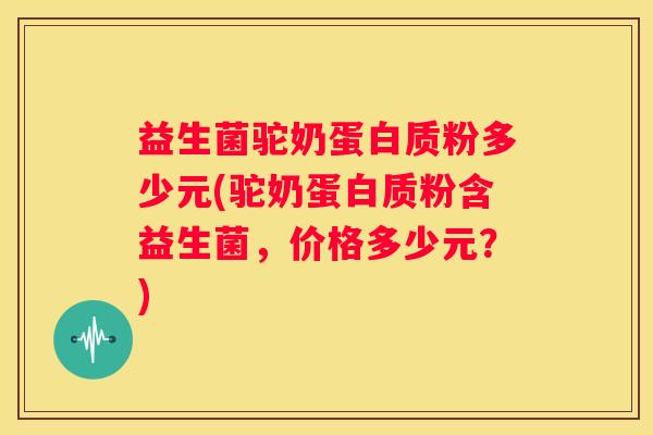 益生菌驼奶蛋白质粉多少元(驼奶蛋白质粉含益生菌，价格多少元？)