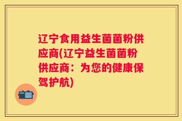 辽宁食用益生菌菌粉供应商(辽宁益生菌菌粉供应商：为您的健康保驾护航)