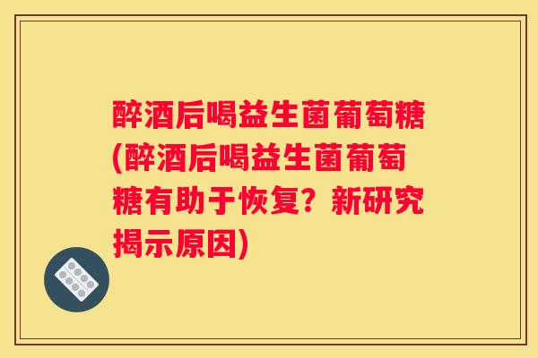 醉酒后喝益生菌葡萄糖(醉酒后喝益生菌葡萄糖有助于恢复？新研究揭示原因)