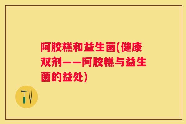 阿胶糕和益生菌(健康双剂——阿胶糕与益生菌的益处)