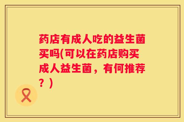 药店有成人吃的益生菌买吗(可以在药店购买成人益生菌，有何推荐？)