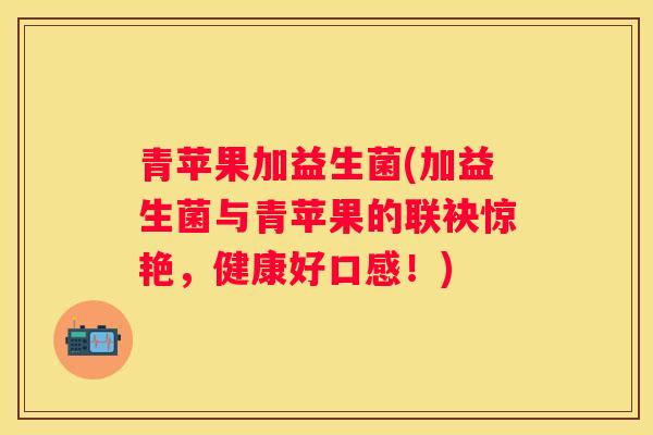 青苹果加益生菌(加益生菌与青苹果的联袂惊艳，健康好口感！)