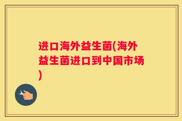 进口海外益生菌(海外益生菌进口到中国市场)