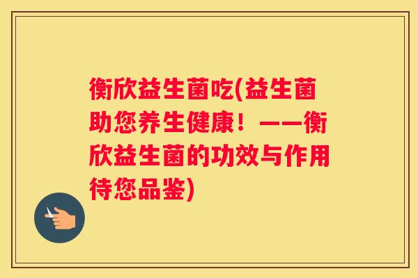 衡欣益生菌吃(益生菌助您养生健康！——衡欣益生菌的功效与作用待您品鉴)
