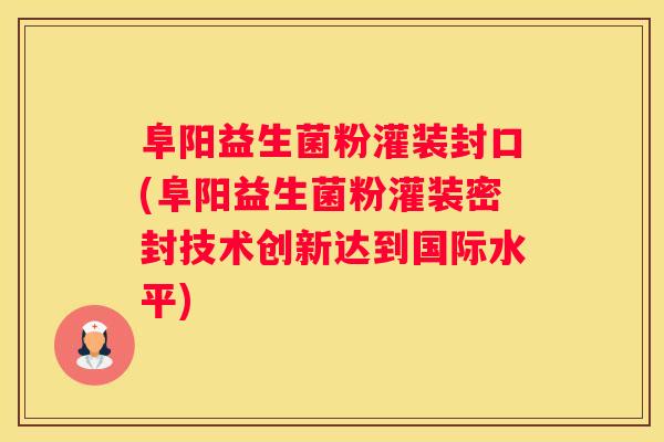 阜阳益生菌粉灌装封口(阜阳益生菌粉灌装密封技术创新达到国际水平)