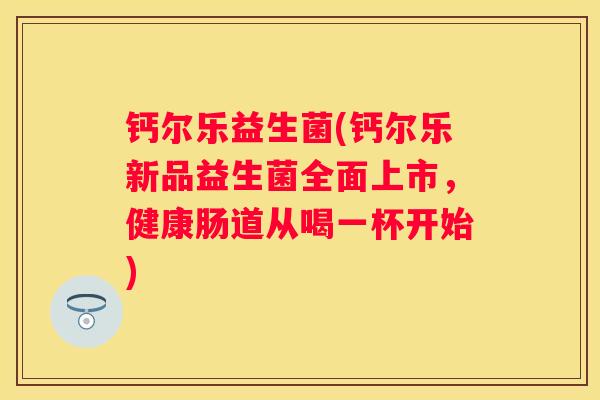 钙尔乐益生菌(钙尔乐新品益生菌全面上市，健康肠道从喝一杯开始)