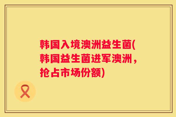 韩国入境澳洲益生菌(韩国益生菌进军澳洲，抢占市场份额)