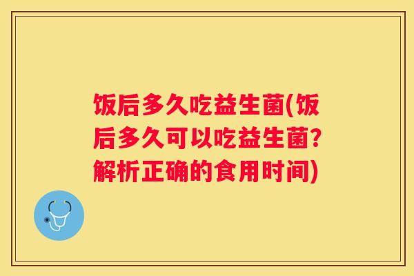 饭后多久吃益生菌(饭后多久可以吃益生菌？解析正确的食用时间)