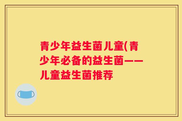 青少年益生菌儿童(青少年必备的益生菌——儿童益生菌推荐