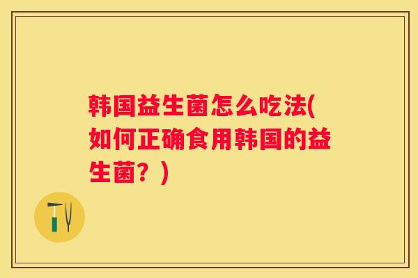 韩国益生菌怎么吃法(如何正确食用韩国的益生菌？)