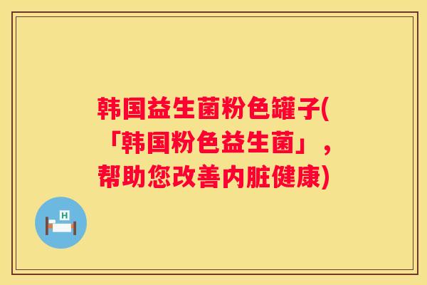 韩国益生菌粉色罐子(「韩国粉色益生菌」，帮助您改善内脏健康)