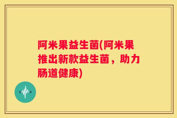 阿米果益生菌(阿米果推出新款益生菌，助力肠道健康)