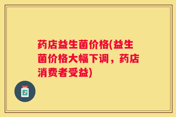 药店益生菌价格(益生菌价格大幅下调，药店消费者受益)