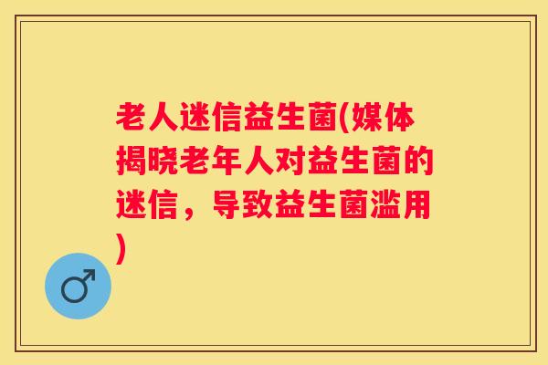 老人迷信益生菌(媒体揭晓老年人对益生菌的迷信，导致益生菌滥用)