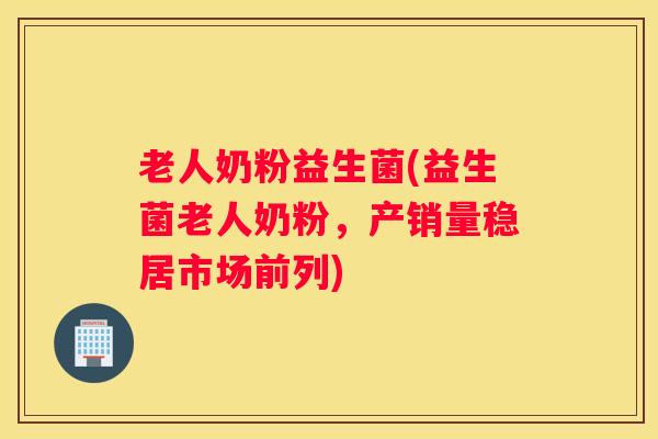 老人奶粉益生菌(益生菌老人奶粉，产销量稳居市场前列)