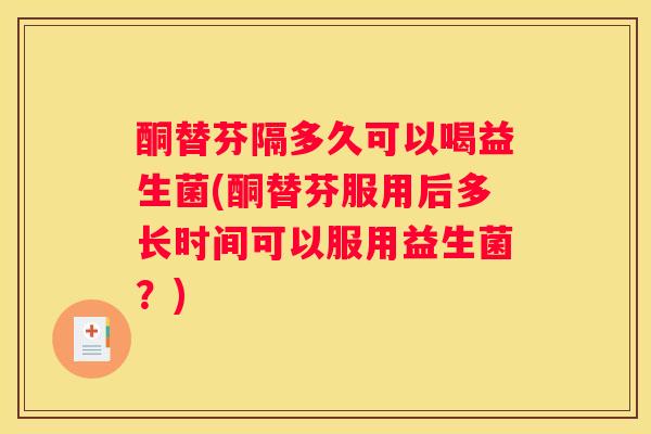 酮替芬隔多久可以喝益生菌(酮替芬服用后多长时间可以服用益生菌？)