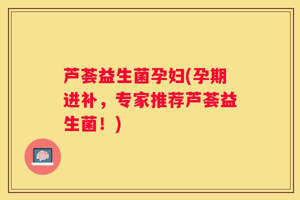 芦荟益生菌孕妇(孕期进补，专家推荐芦荟益生菌！)