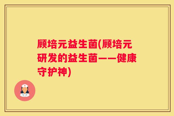 顾培元益生菌(顾培元研发的益生菌——健康守护神)