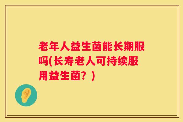 老年人益生菌能长期服吗(长寿老人可持续服用益生菌?) 老年人益生菌能长期服吗(长寿老人可持续服用益生菌?)