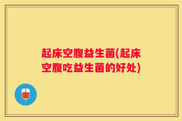 起床空腹益生菌(起床空腹吃益生菌的好处)