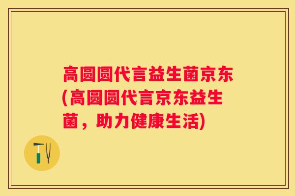 高圆圆代言益生菌京东(高圆圆代言京东益生菌，助力健康生活)