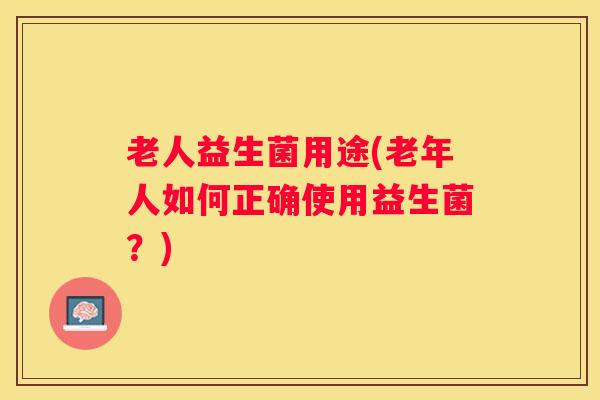 老人益生菌用途(老年人如何正确使用益生菌？)