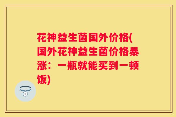 花神益生菌国外价格(国外花神益生菌价格暴涨：一瓶就能买到一顿饭)