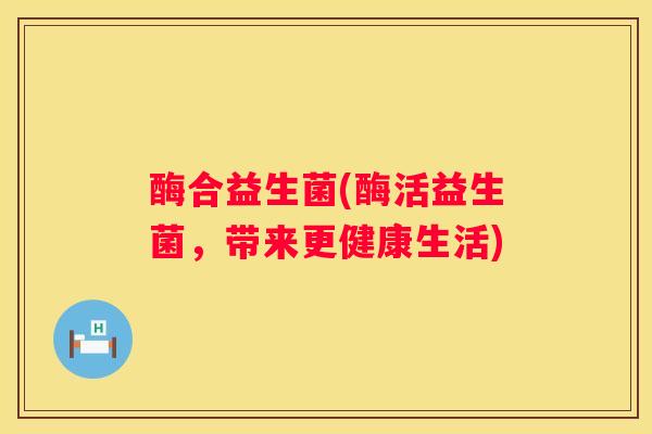 酶合益生菌(酶活益生菌，带来更健康生活)