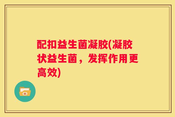 配扣益生菌凝胶(凝胶状益生菌，发挥作用更高效)