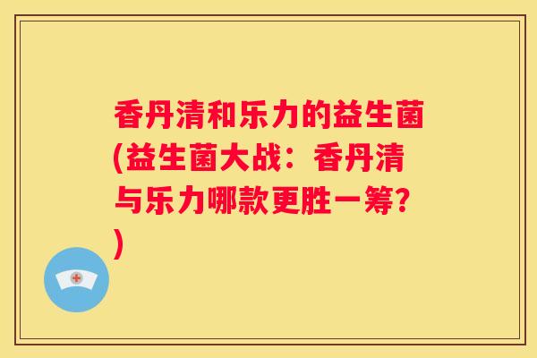 香丹清和乐力的益生菌(益生菌大战：香丹清与乐力哪款更胜一筹？)
