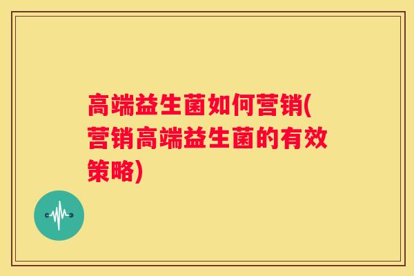 高端益生菌如何营销(营销高端益生菌的有效策略)