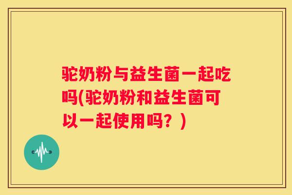驼奶粉与益生菌一起吃吗(驼奶粉和益生菌可以一起使用吗？)