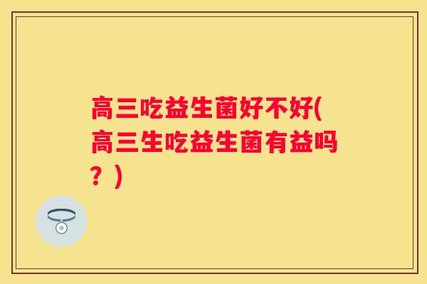 高三吃益生菌好不好(高三生吃益生菌有益吗？)